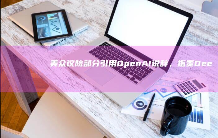 美众议院部分引用OpenAI说辞，指责DeepSeek严重威胁国家安全|openai|deepseek|唐纳德·特朗普|美国政府|英伟达