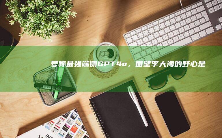 号称最强端侧GPT-4o，面壁李大海的野心是给每个设备装上“端侧大脑”|gpt-4|翻译|模态