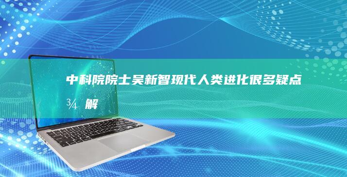 中科院院士吴新智：现代人类进化很多疑点待解|裴文中|化石|古猿