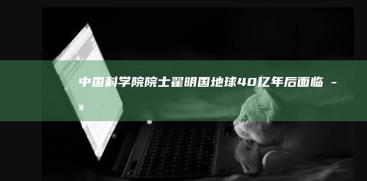 中国科学院院士翟明国：地球40亿年后面临“死亡”，移民火星是美国胡扯|地质学|李四光|钱学森