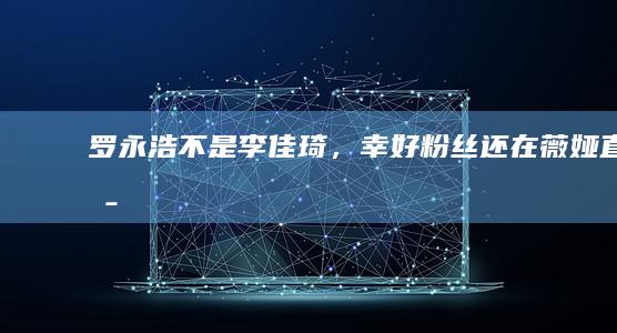 罗永浩不是李佳琦，幸好粉丝还在|薇娅|直播|直播间|直播带货