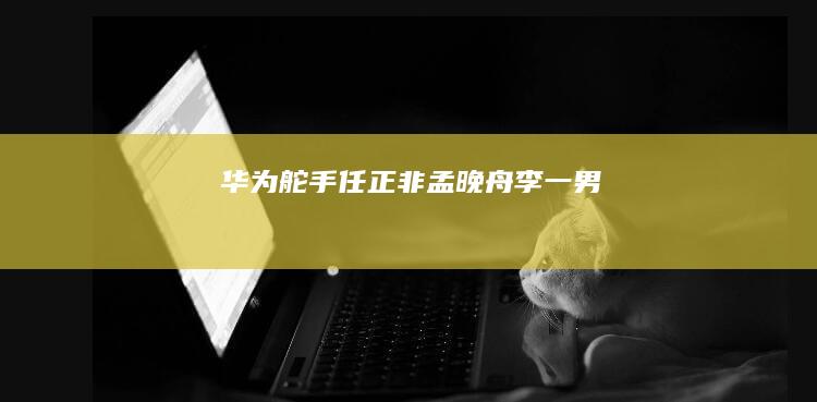 华为“舵手”任正非|孟晚舟|李一男