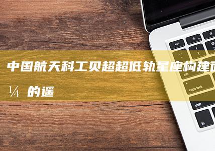 中国航天科工贝超：超低轨星座构建面向公众的遥感服务|卫星|低轨道