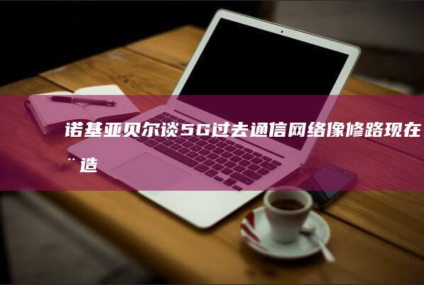 诺基亚贝尔谈5G：过去通信网络像修路现在在造城|运营商|云计算