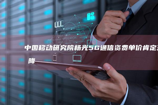中国移动研究院杨光：5G通信资费单价肯定会降低|运营商|云计算